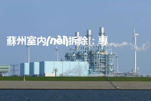 蘇州室內(nèi)拆除：專業(yè)高效，安全環(huán)保一站式服務(wù)